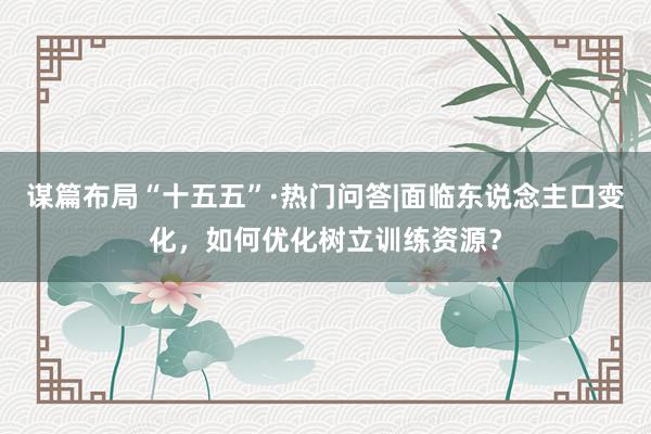 谋篇布局“十五五”·热门问答|面临东说念主口变化，如何优化树立训练资源？